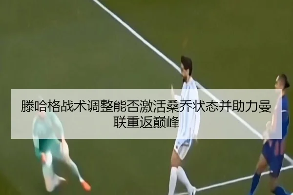 滕哈格战术调整能否激活桑乔状态并助力曼联重返巅峰