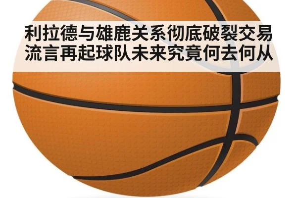 利拉德与雄鹿关系彻底破裂交易流言再起球队未来究竟何去何从
